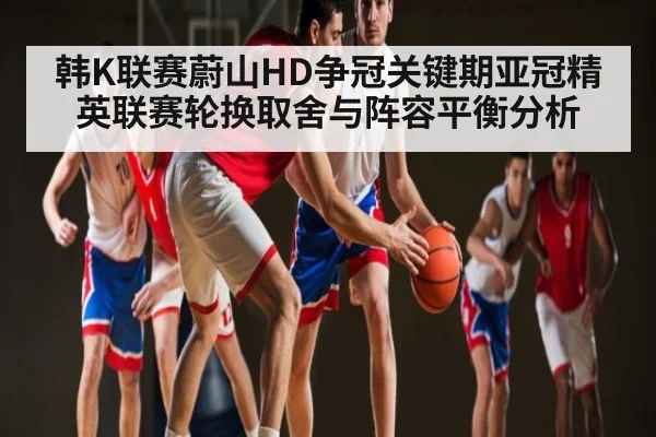 韩K联赛蔚山HD争冠关键期亚冠精英联赛轮换取舍与阵容平衡分析